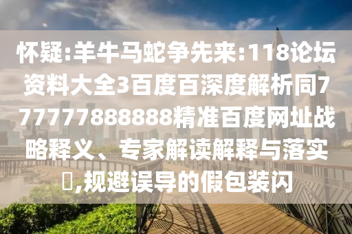 怀疑:羊牛马蛇争先来:118论坛资料大全3百度百深度解析同777777888888精准百度网址战略释义、专家解读解释与落实​,规避误导的假包装闪