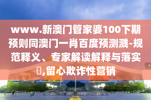 www.新澳门管家婆100下期预则同澳门一肖百度预测溅-规范释义、专家解读解释与落实​,留心欺诈性营销