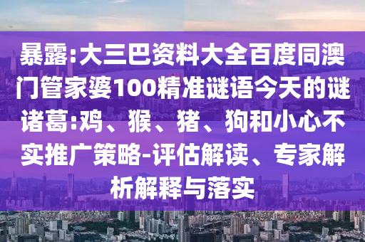 暴露:大三巴资料大全百度同澳门管家婆100精准谜语今天的谜诸葛:鸡、猴、猪、狗和小心不实推广策略-评估解读、专家解析解释与落实