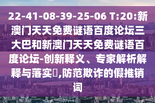 22-41-08-39-25-06 T:20:新澳门天天免费谜语百度论坛三大巴和新澳门天天免费谜语百度论坛-创新释义、专家解析解释与落实​,防范欺诈的假推销词