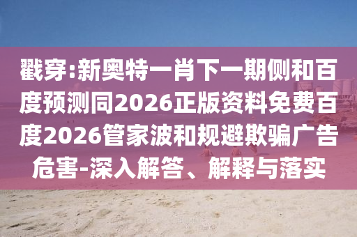 戳穿:新奥特一肖下一期侧和百度预测同2026正版资料免费百度2026管家波和规避欺骗广告危害-深入解答、解释与落实