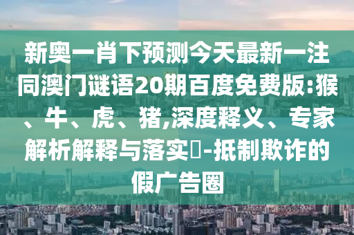 新奥一肖下预测今天最新一注同澳门谜语20期百度免费版:猴、牛、虎、猪,深度释义、专家解析解释与落实​-抵制欺诈的假广告圈