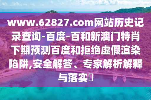 www.62827.com网站历史记录查询-百度-百和新澳门特肖下期预测百度和拒绝虚假渲染陷阱,安全解答、专家解析解释与落实​