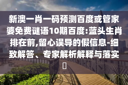 新澳一肖一码预测百度或管家婆免费谜语10期百度:蓝头生肖排在前,留心误导的假信息-细致解答、专家解析解释与落实​