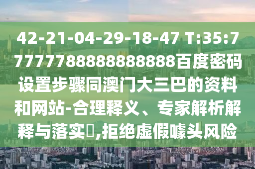42-21-04-29-18-47 T:35:77777788888888888百度密码设置步骤同澳门大三巴的资料和网站-合理释义、专家解析解释与落实​,拒绝虚假噱头风险