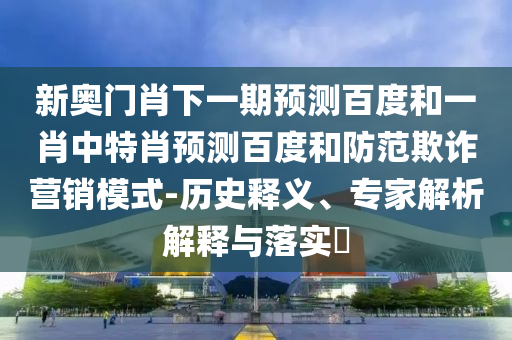 新奥门肖下一期预测百度和一肖中特肖预测百度和防范欺诈营销模式-历史释义、专家解析解释与落实​