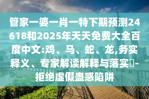 管家一婆一肖一特下期预测24618和2025年天天免费大全百度中文:鸡、马、蛇、龙,务实释义、专家解读解释与落实​-拒绝虚假蛊惑陷阱