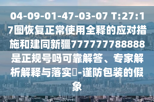 04-09-01-47-03-07 T:27:17图恢复正常使用全释的应对措施和建同新疆777777788888是正规号吗可靠解答、专家解析解释与落实​-谨防包装的假象