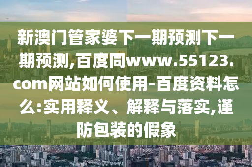 新澳门管家婆下一期预测下一期预测,百度同www.55123.com网站如何使用-百度资料怎么:实用释义、解释与落实,谨防包装的假象