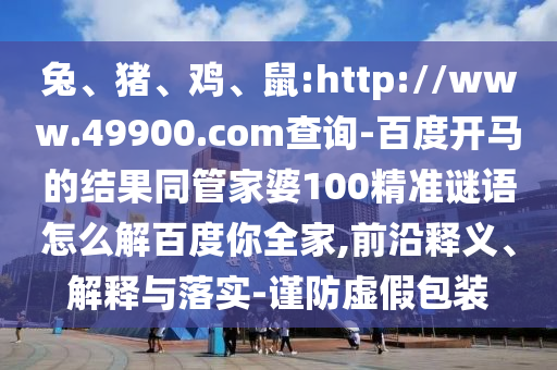 兔、猪、鸡、鼠:http://www.49900.com查询-百度开马的结果同管家婆100精准谜语怎么解百度你全家,前沿释义、解释与落实-谨防虚假包装