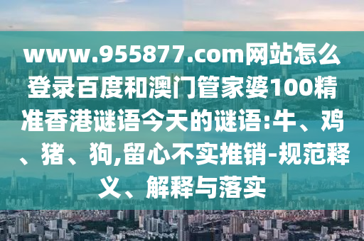 www.955877.com网站怎么登录百度和澳门管家婆100精准香港谜语今天的谜语:牛、鸡、猪、狗,留心不实推销-规范释义、解释与落实