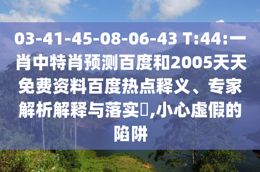 03-41-45-08-06-43 T:44:一肖中特肖预测百度和2005天天免费资料百度热点释义、专家解析解释与落实,小心虚假的陷阱