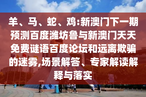 羊、马、蛇、鸡:新澳门下一期预测百度潍坊鲁与新澳门天天免费谜语百度论坛和远离欺骗的迷雾,场景解答、专家解读解释与落实