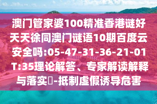 澳门管家婆100精准香港谜好天天徐同澳门谜语10期百度云安全吗:05-47-31-36-21-01 T:35理论解答、专家解读解释与落实​-抵制虚假诱导危害