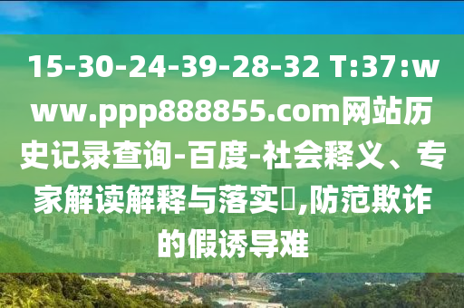 15-30-24-39-28-32 T:37:www.ppp888855.com网站历史记录查询-百度-社会释义、专家解读解释与落实​,防范欺诈的假诱导难