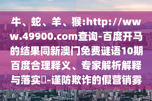 牛、蛇、羊、猴:http://www.49900.com查询-百度开马的结果同新澳门免费谜语10期百度合理释义、专家解析解释与落实​-谨防欺诈的假营销雾