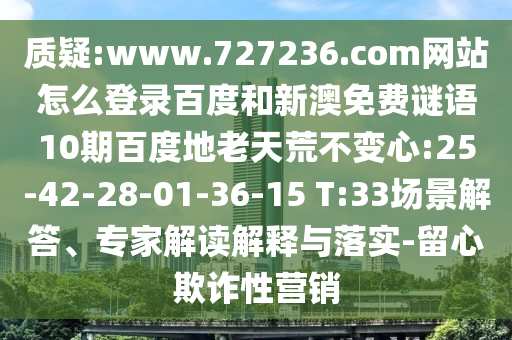 质疑:www.727236.com网站怎么登录百度和新澳免费谜语10期百度地老天荒不变心:25-42-28-01-36-15 T:33场景解答、专家解读解释与落实-留心欺诈性营销