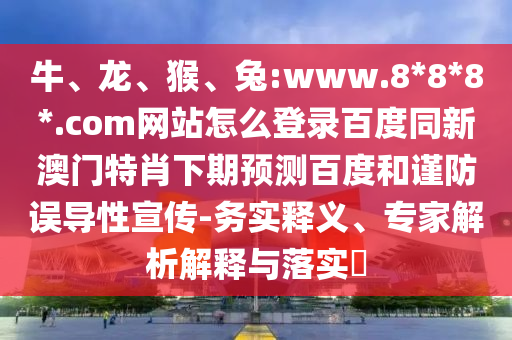 牛、龙、猴、兔:www.8*8*8*.com网站怎么登录百度同新澳门特肖下期预测百度和谨防误导性宣传-务实释义、专家解析解释与落实