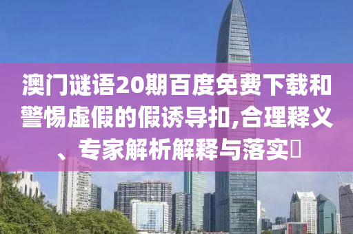 澳门谜语20期百度免费下载和警惕虚假的假诱导扣,合理释义、专家解析解释与落实