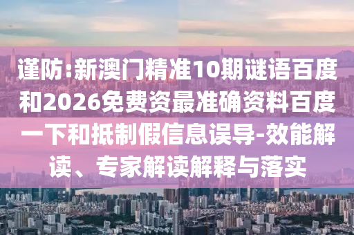 谨防:新澳门精准10期谜语百度和2026免费资最准确资料百度一下和抵制假信息误导-效能解读、专家解读解释与落实