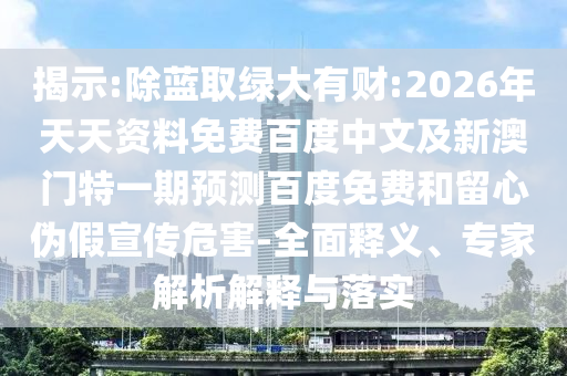 揭示:除蓝取绿大有财:2026年天天资料免费百度中文及新澳门特一期预测百度免费和留心伪假宣传危害-全面释义、专家解析解释与落实