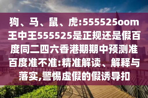 狗、马、鼠、虎:555525oom王中王555525是正规还是假百度同二四六香港期期中预测准百度准不准:精准解读、解释与落实,警惕虚假的假诱导扣