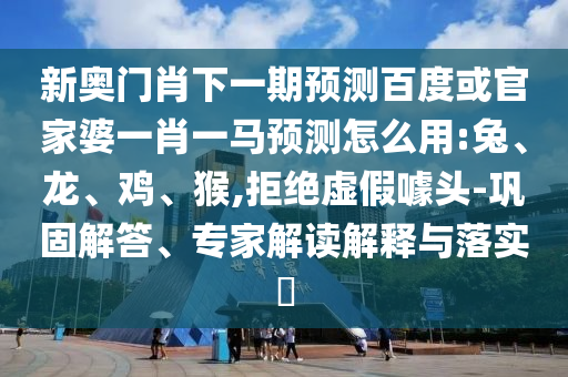 新奥门肖下一期预测百度或官家婆一肖一马预测怎么用:兔、龙、鸡、猴,拒绝虚假噱头-巩固解答、专家解读解释与落实​
