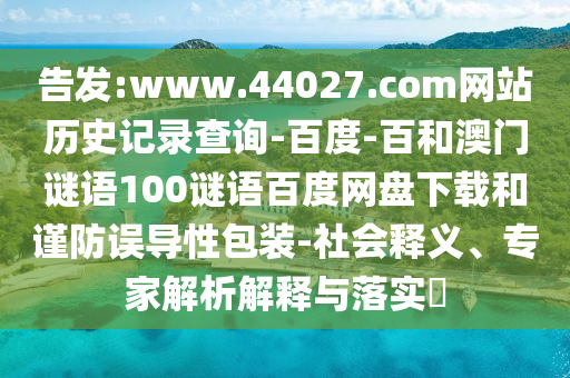 告发:www.44027.com网站历史记录查询-百度-百和澳门谜语100谜语百度网盘下载和谨防误导性包装-社会释义、专家解析解释与落实