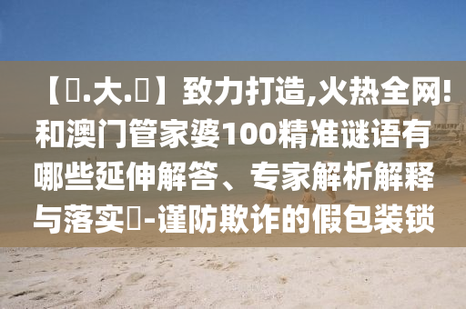 【黃.大.佡】致力打造,火热全网!和澳门管家婆100精准谜语有哪些延伸解答、专家解析解释与落实​-谨防欺诈的假包装锁