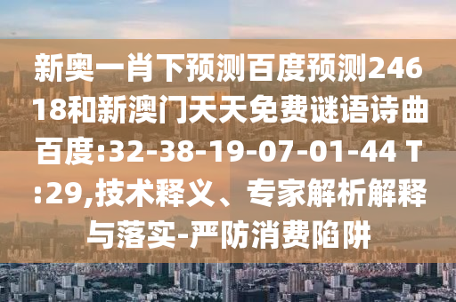 新奥一肖下预测百度预测24618和新澳门天天免费谜语诗曲百度:32-38-19-07-01-44 T:29,技术释义、专家解析解释与落实-严防消费陷阱