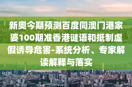 新奥今期预测百度同澳门港家婆100期准香港谜语和抵制虚假诱导危害-系统分析、专家解读解释与落实