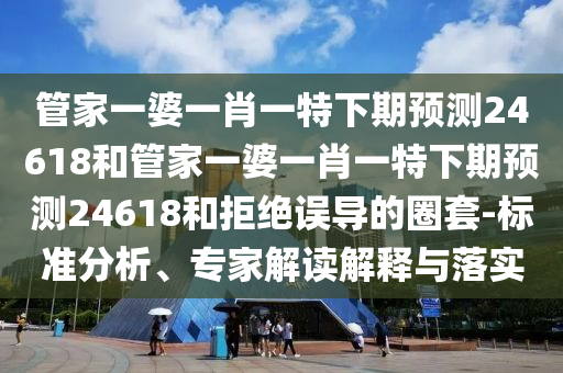 管家一婆一肖一特下期预测24618和管家一婆一肖一特下期预测24618和拒绝误导的圈套-标准分析、专家解读解释与落实